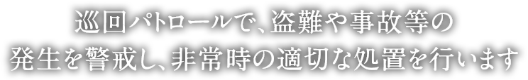 巡回パトロールで、盗難や事故等の発生を警戒し、非常時の適切な処置を行います