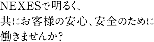 NEXESで明るく、共にお客様の安心、安全のために働きませんか？